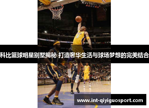 科比篮球明星别墅揭秘 打造奢华生活与球场梦想的完美结合