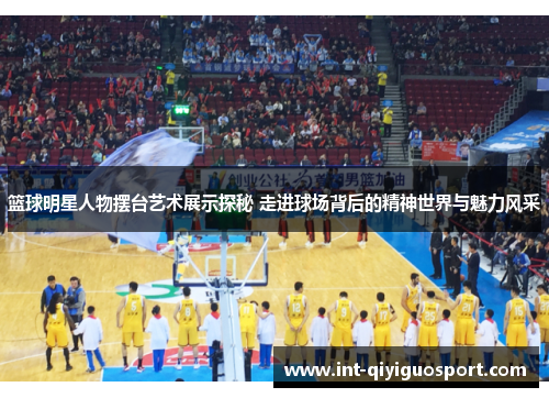 篮球明星人物摆台艺术展示探秘 走进球场背后的精神世界与魅力风采