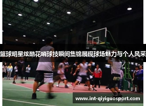 篮球明星炫酷花哨球技瞬间集锦展现球场魅力与个人风采