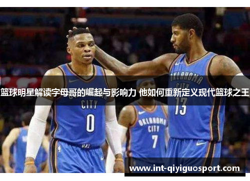 篮球明星解读字母哥的崛起与影响力 他如何重新定义现代篮球之王
