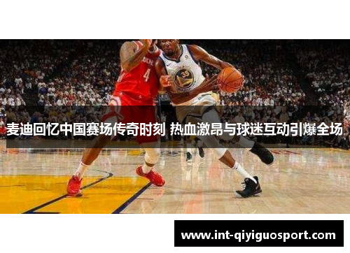 麦迪回忆中国赛场传奇时刻 热血激昂与球迷互动引爆全场